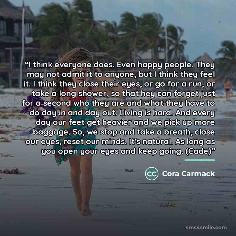 “I think everyone does. Even happy people. They may not admit it to anyone, but I think they feel it. I think they close their eyes, or go for a run, or take a long shower, so that hey can forget just for a second who they are and what they have to do day in and day out. Living is hard. And every…” quote by Cora Carmack