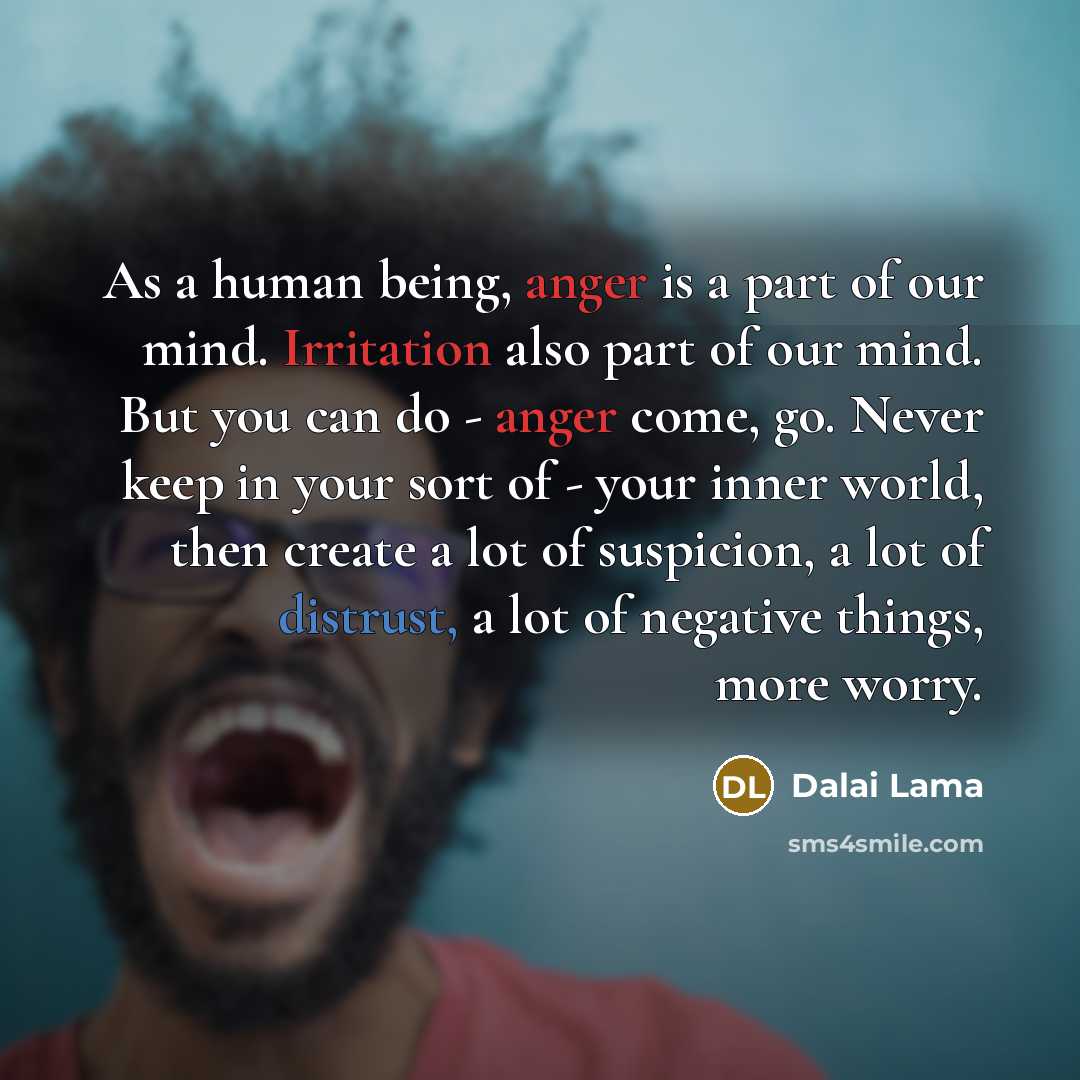 “As a human being, anger is a part of our mind. Irritation also part of our mind. But you can do - anger come, go. Never keep in your sort of - your inner world, then create a lot of suspicion, a lot of distrust, a lot of negative things, more worry.” quote by Dalai Lama