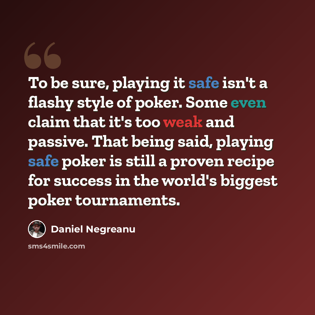 “To be sure, playing it safe isn't a flashy style of poker. Some even claim that it's too weak and passive. That being said, playing safe poker is still a proven recipe for success in the world's biggest poker tournaments.” quote by Daniel Negreanu
