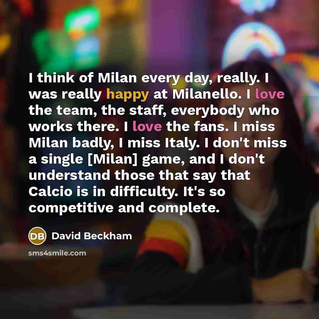 “I think of Milan every day, really. I was really happy at Milanello. I love the team, the staff, everybody who works there. I love the fans. I miss Milan badly, I miss Italy. I don't miss a single [Milan] game, and I don't understand those that say that Calcio is in difficulty. It's so competitive…” quote by David Beckham