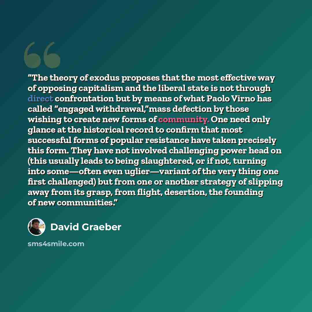 “The theory of exodus proposes that the most effective way of opposing capitalism and the liberal state is not through direct confrontation but by means of what Paolo Virno has called “engaged withdrawal,”mass defection by those wishing to create new forms of community. One need only glance at the…” quote by David Graeber