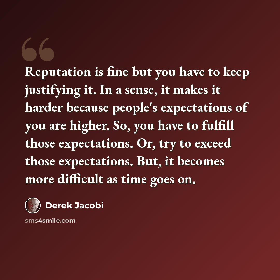 “Reputation is fine but you have to keep justifying it. In a sense, it makes it harder because people's expectations of you are higher. So, you have to fulfill those expectations. Or, try to exceed those expectations. But, it becomes more difficult as time goes on.” quote by Derek Jacobi