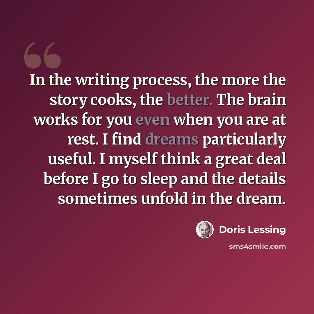 “In the writing process, the more the story cooks, the better. The brain works for you even when you are at rest. I find dreams particularly useful. I myself think a great deal before I go to sleep and the details sometimes unfold in the dream.” quote by Doris Lessing