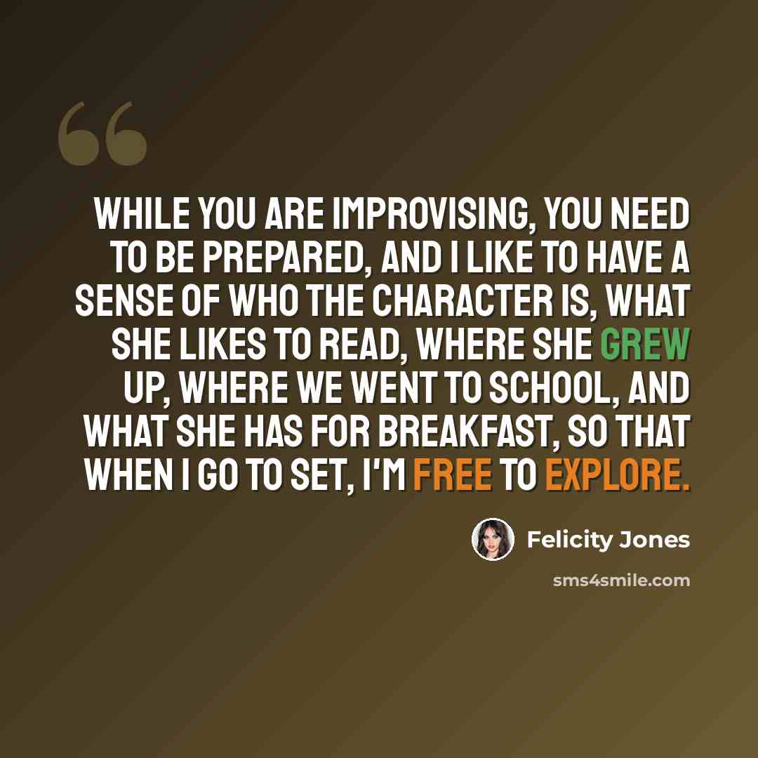 “While you are improvising, you need to be prepared, and I like to have a sense of who the character is, what she likes to read, where she grew up, where we went to school, and what she has for breakfast, so that when I go to set, I'm free to explore.” quote by Felicity Jones