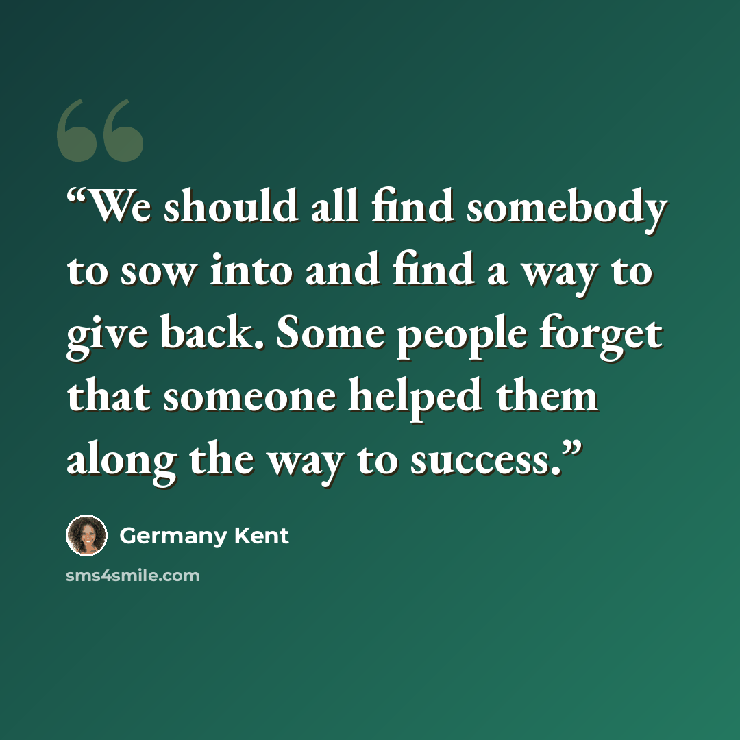 “We should all find somebody to sow into and find a way to give back. Some people forget that someone helped them along the way to success.” quote by Germany Kent