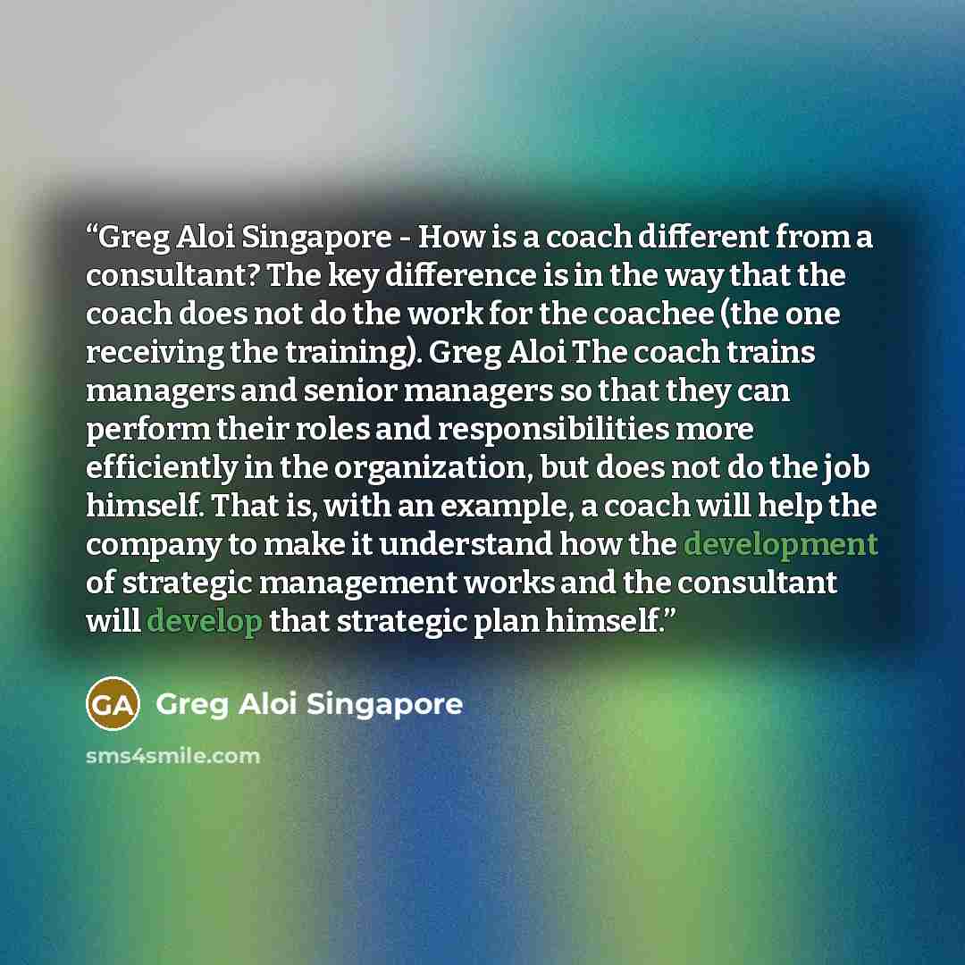 “Greg Aloi Singapore - How is a coach different from a consultant? The key difference is in the way that the coach does not do the work for the coachee (the one receiving the training). Greg Aloi The coach trains managers and senior managers so that they can perform their roles and responsibilities…” quote by Greg Aloi Singapore