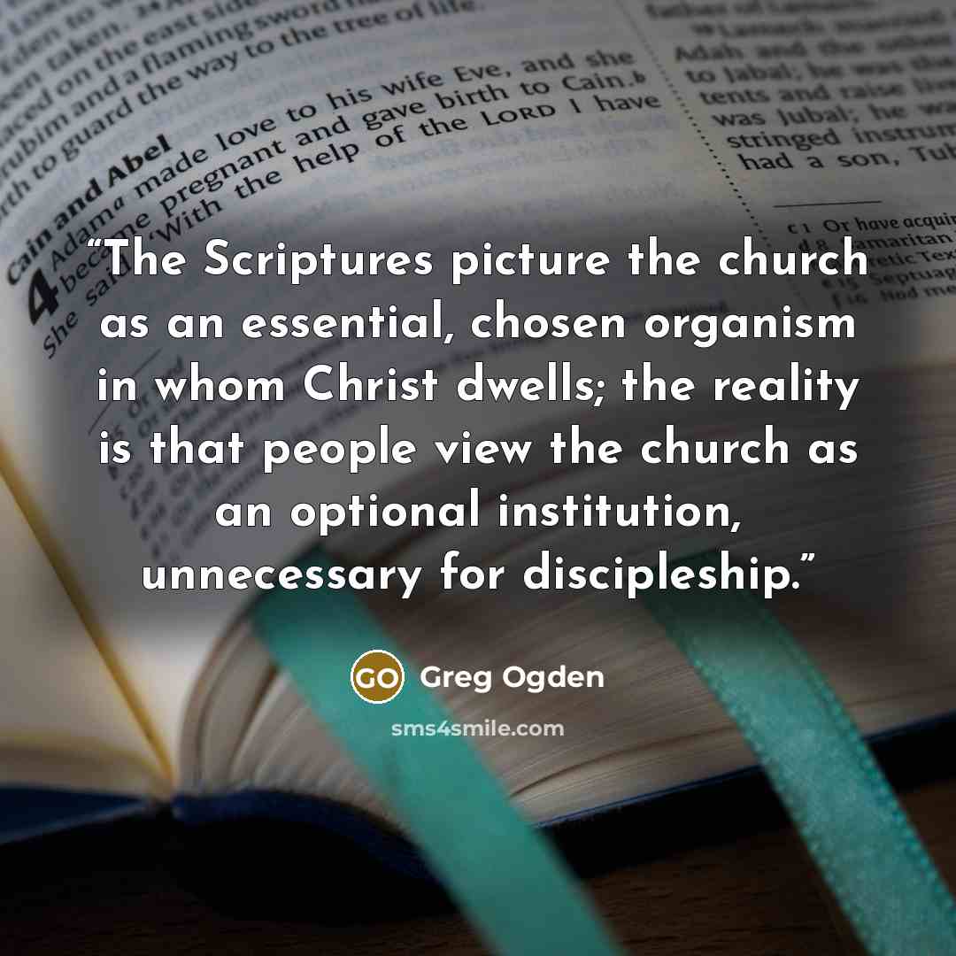 “The Scriptures picture the church as an essential, chosen organism in whom Christ dwells; the reality is that people view the church as an optional institution, unnecessary for discipleship.” quote by Greg Ogden