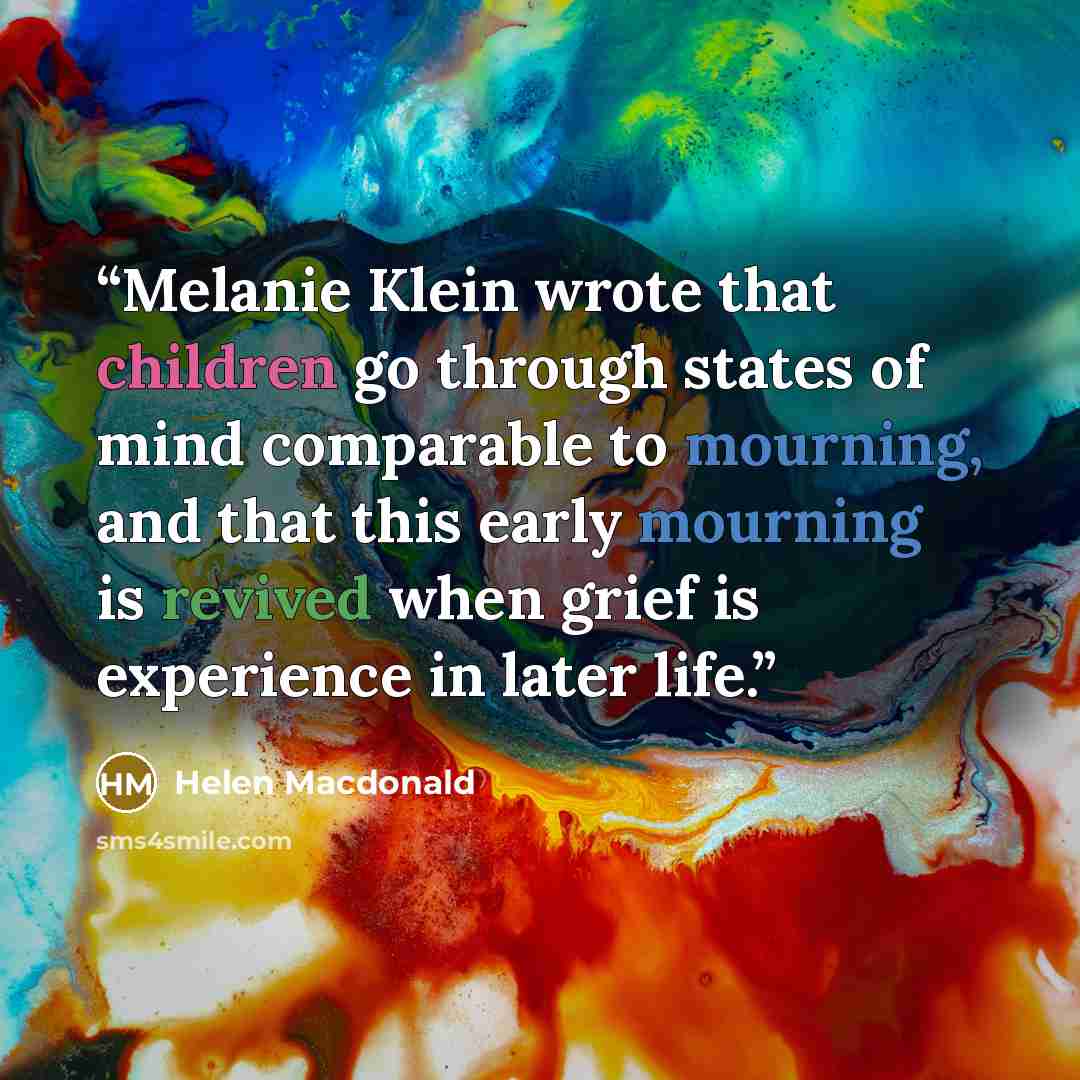 “Melanie Klein wrote that children go through states of mind comparable to mourning, and that this early mourning is revived when grief is experience in later life.” quote by Helen Macdonald
