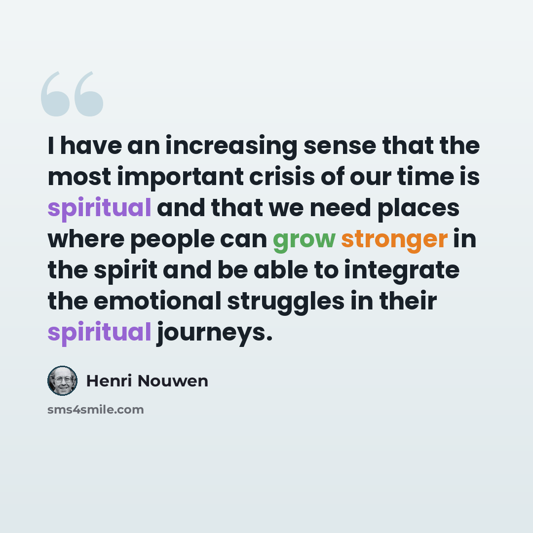 “I have an increasing sense that the most important crisis of our time is spiritual and that we need places where people can grow stronger in the spirit and be able to integrate the emotional struggles in their spiritual journeys.” quote by Henri Nouwen