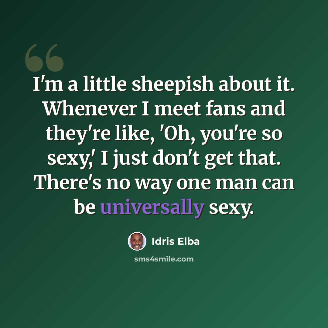 “I'm a little sheepish about it. Whenever I meet fans and they're like, 'Oh, you're so sexy,' I just don't get that. There's no way one man can be universally sexy.” quote by Idris Elba