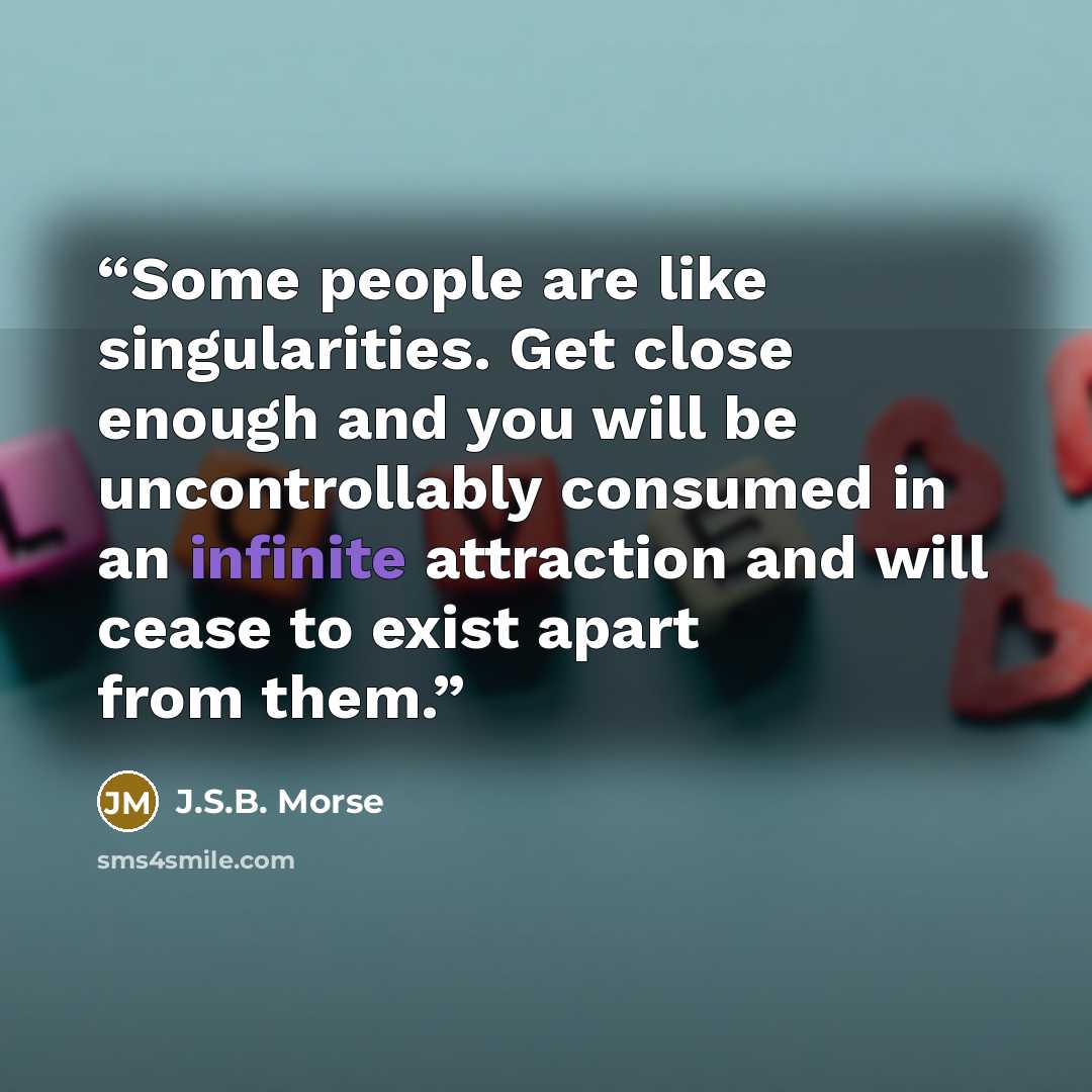 “Some people are like singularities. Get close enough and you will be uncontrollably consumed in an infinite attraction and will cease to exist apart from them.” quote by J.S.B. Morse