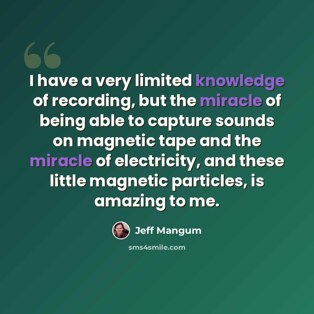 “I have a very limited knowledge of recording, but the miracle of being able to capture sounds on magnetic tape and the miracle of electricity, and these little magnetic particles, is amazing to me.” quote by Jeff Mangum