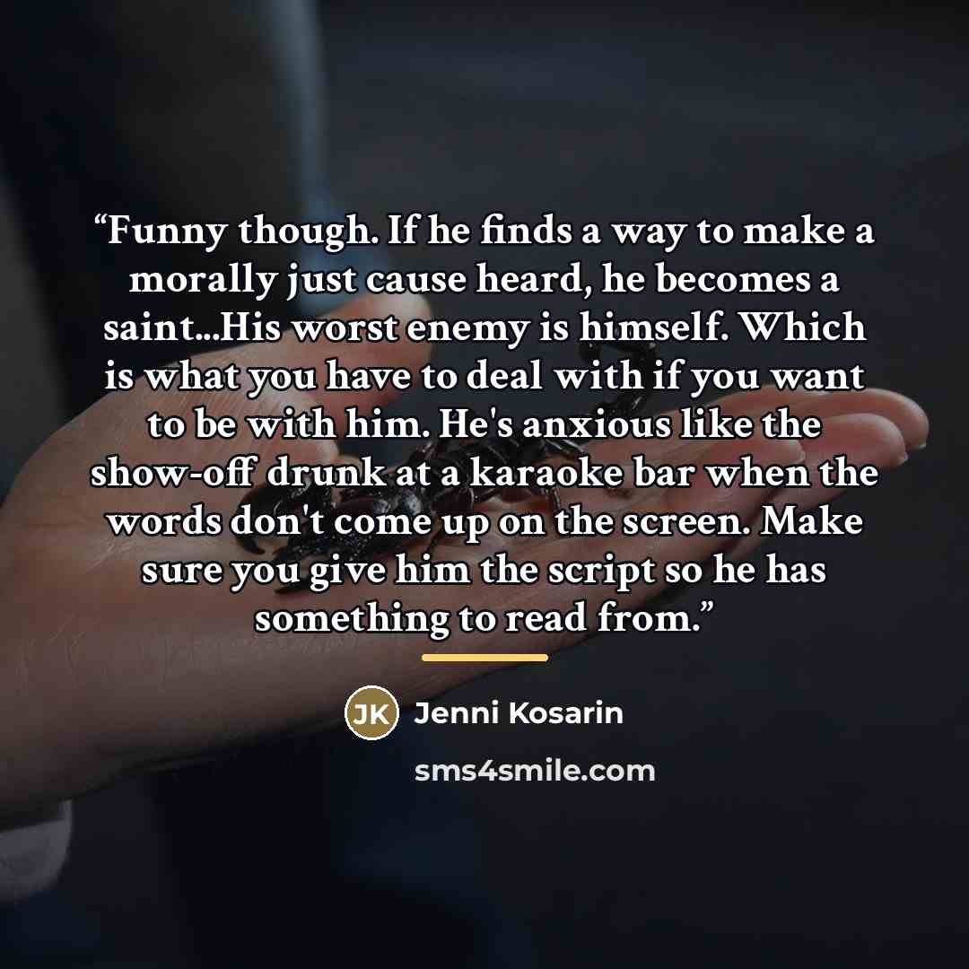 “Funny though. If he finds a way to make a morally just cause heard, he becomes a saint...His worst enemy is himself. Which is what you have to deal with if you want to be with him. He's anxious like the show-off drunk at a karaoke bar when the words don't come up on the screen. Make sure you give…” quote by Jenni Kosarin