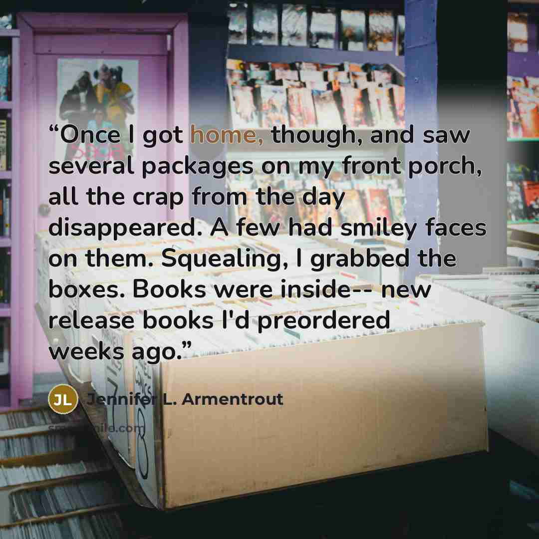 “Once I got home, though, and saw several packages on my front porch, all the crap from the day disappeared. A few had smiley faces on them. Squealing, I grabbed the boxes. Books were inside-- new release books I'd preordered weeks ago.” quote by Jennifer L. Armentrout