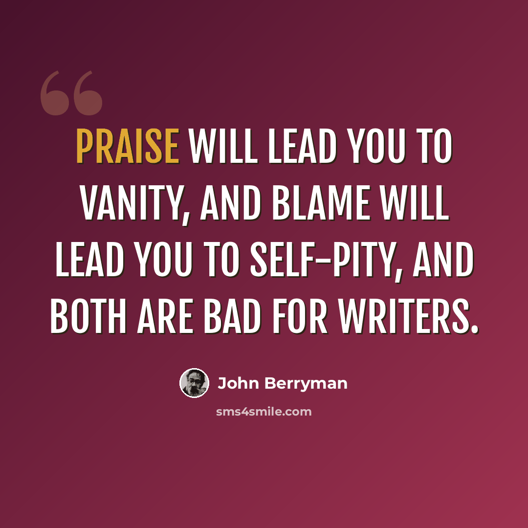 “Praise will lead you to vanity, and blame will lead you to self-pity, and both are bad for writers.” quote by John Berryman