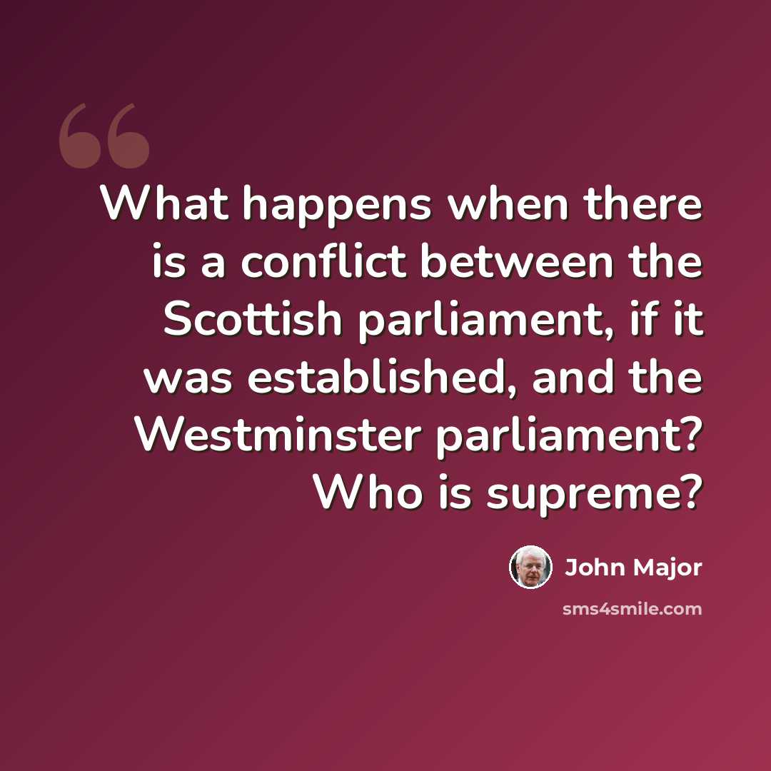“What happens when there is a conflict between the Scottish parliament, if it was established, and the Westminster parliament? Who is supreme?” quote by John Major