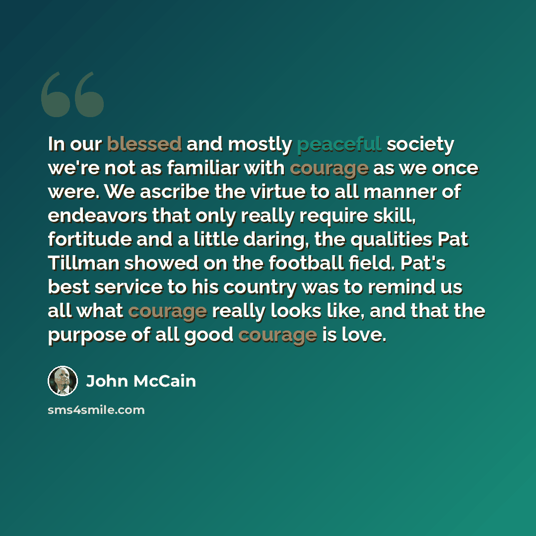 “In our blessed and mostly peaceful society we're not as familiar with courage as we once were. We ascribe the virtue to all manner of endeavors that only really require skill, fortitude and a little daring, the qualities Pat Tillman showed on the football field. Pat's best service to his country…” quote by John McCain