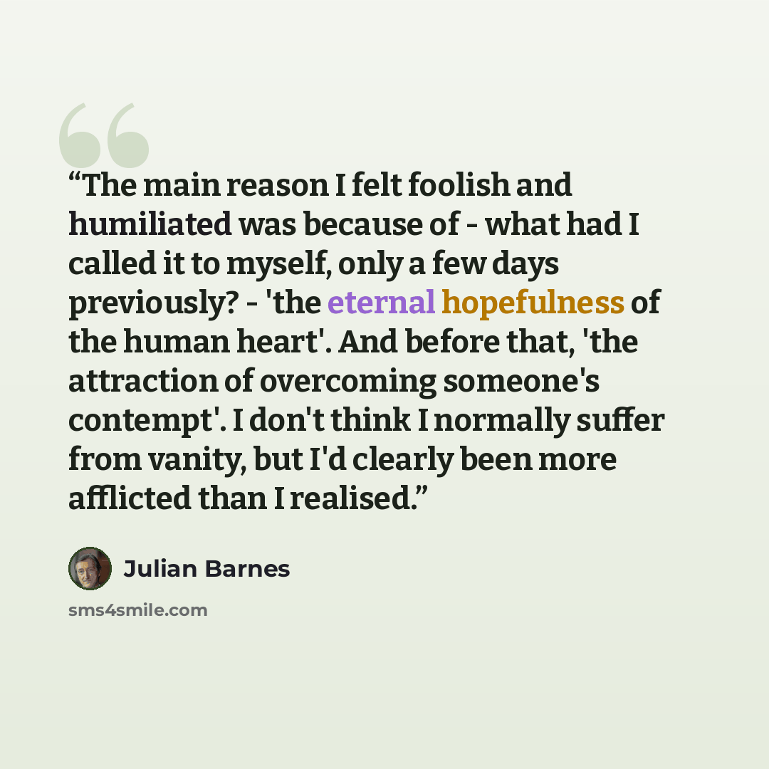 “The main reason I felt foolish and humiliated was because of - what had I called it to myself, only a few days previously? - 'the eternal hopefulness of the human heart'. And before that, 'the attraction of overcoming someone's contempt'. I don't think I normally suffer from vanity, but I'd…” quote by Julian Barnes