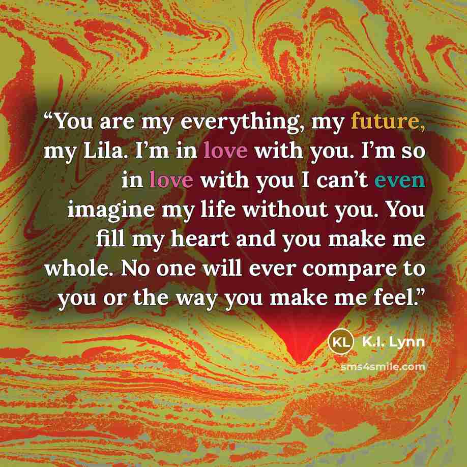 “You are my everything, my future, my Lila. I’m in love with you. I’m so in love with you I can’t even imagine my life without you. You fill my heart and you make me whole. No one will ever compare to you or the way you make me feel.” quote by K.I. Lynn