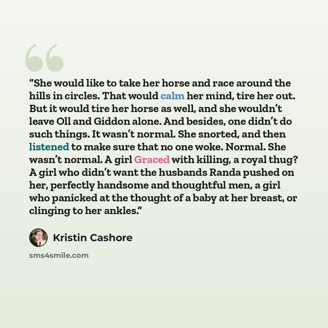 “She would like to take her horse and race around the hills in circles. That would calm her mind, tire her out. But it would tire her horse as well, and she wouldn’t leave Oll and Giddon alone. And besides, one didn’t do such things. It wasn’t normal. She snorted, and then listened to make sure…” quote by Kristin Cashore