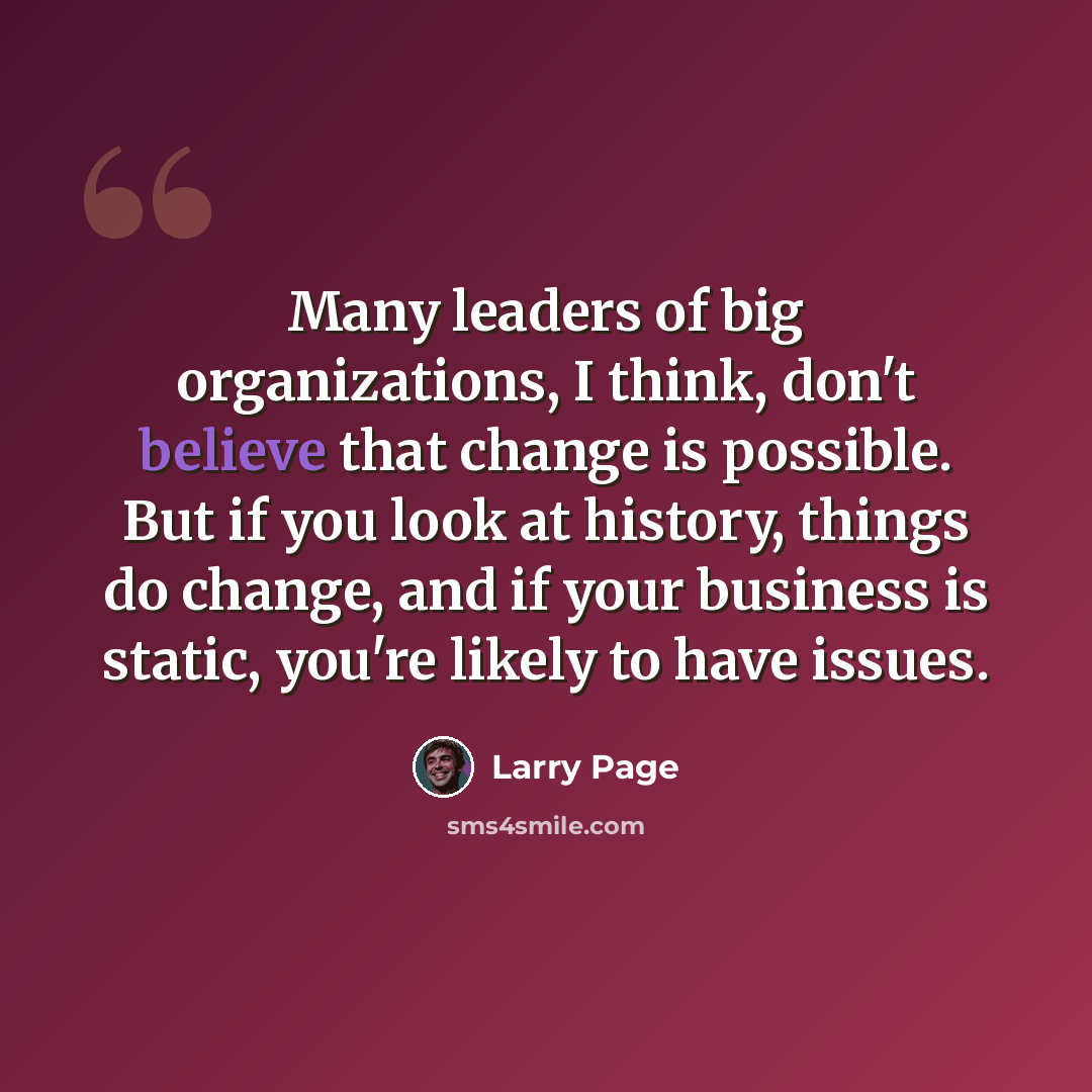 “Many leaders of big organizations, I think, don't believe that change is possible. But if you look at history, things do change, and if your business is static, you're likely to have issues.” quote by Larry Page