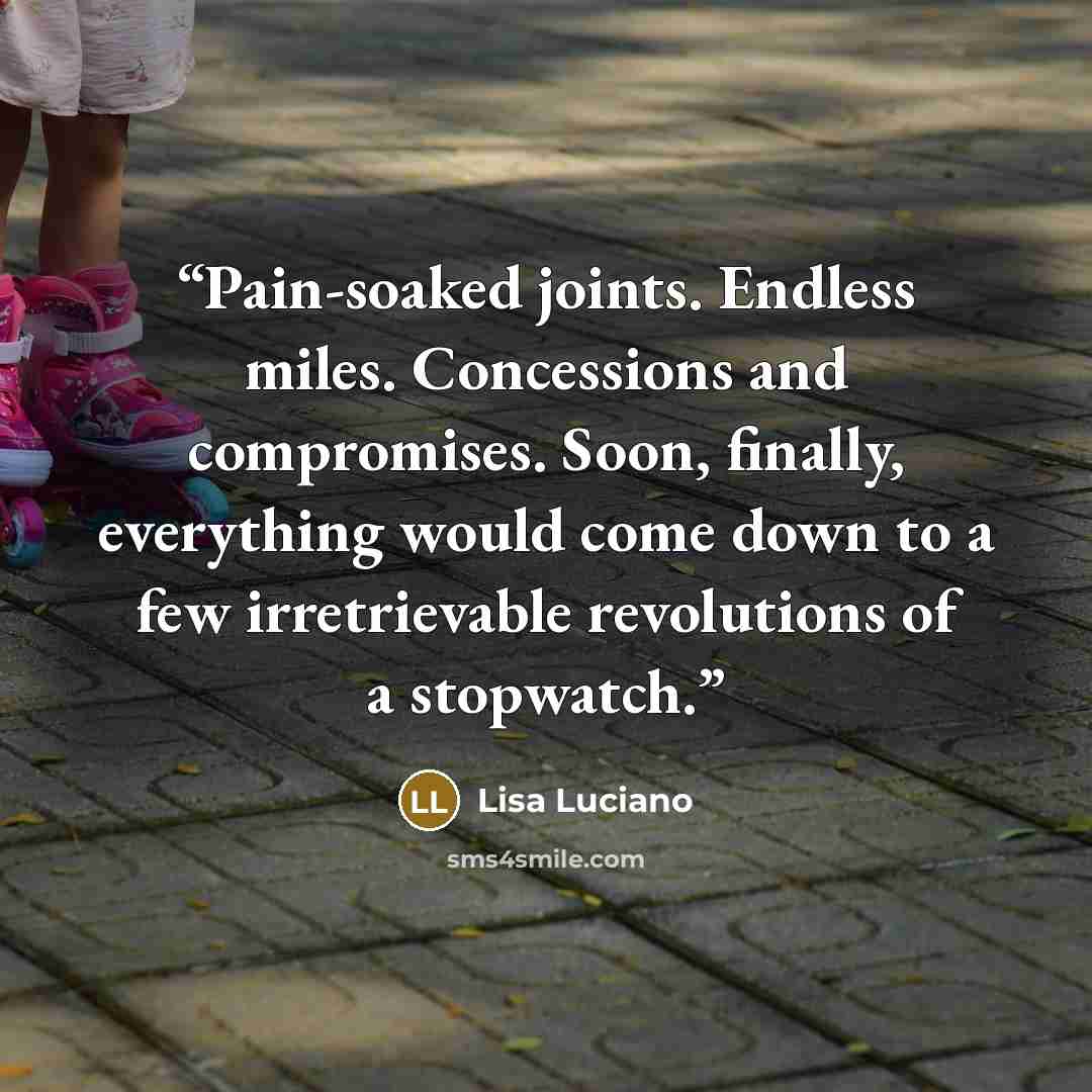 “Pain-soaked joints. Endless miles. Concessions and compromises. Soon, finally, everything would come down to a few irretrievable revolutions of a stopwatch.” quote by Lisa Luciano