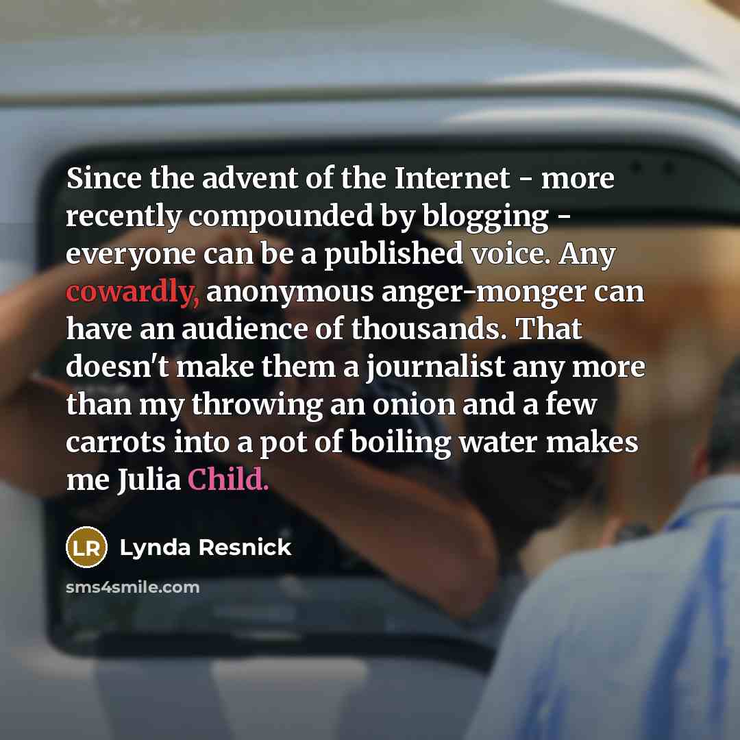 “Since the advent of the Internet - more recently compounded by blogging - everyone can be a published voice. Any cowardly, anonymous anger-monger can have an audience of thousands. That doesn't make them a journalist any more than my throwing an onion and a few carrots into a pot of boiling water…” quote by Lynda Resnick