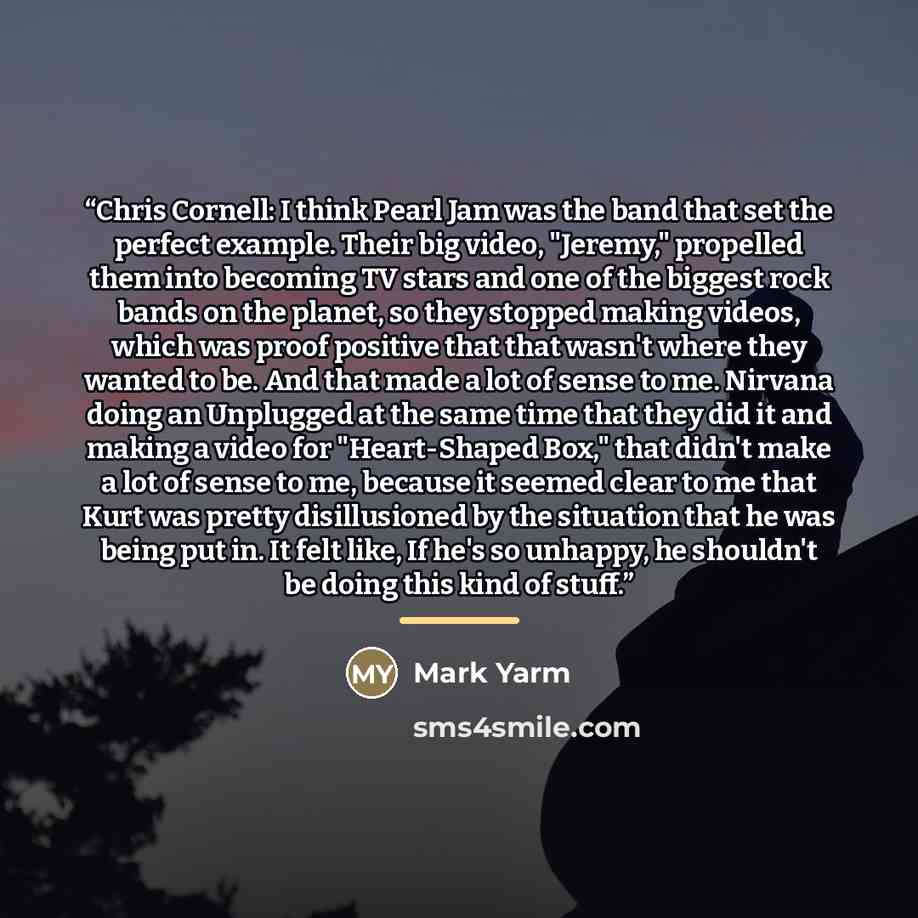 “Chris Cornell: I think Pearl Jam was the band that set the perfect example. Their big video, "Jeremy," propelled them into becoming TV stars and one of the biggest rock bands on the planet, so they stopped making videos, which was proof positive that that wasn't where they wanted to be. And that…” quote by Mark Yarm