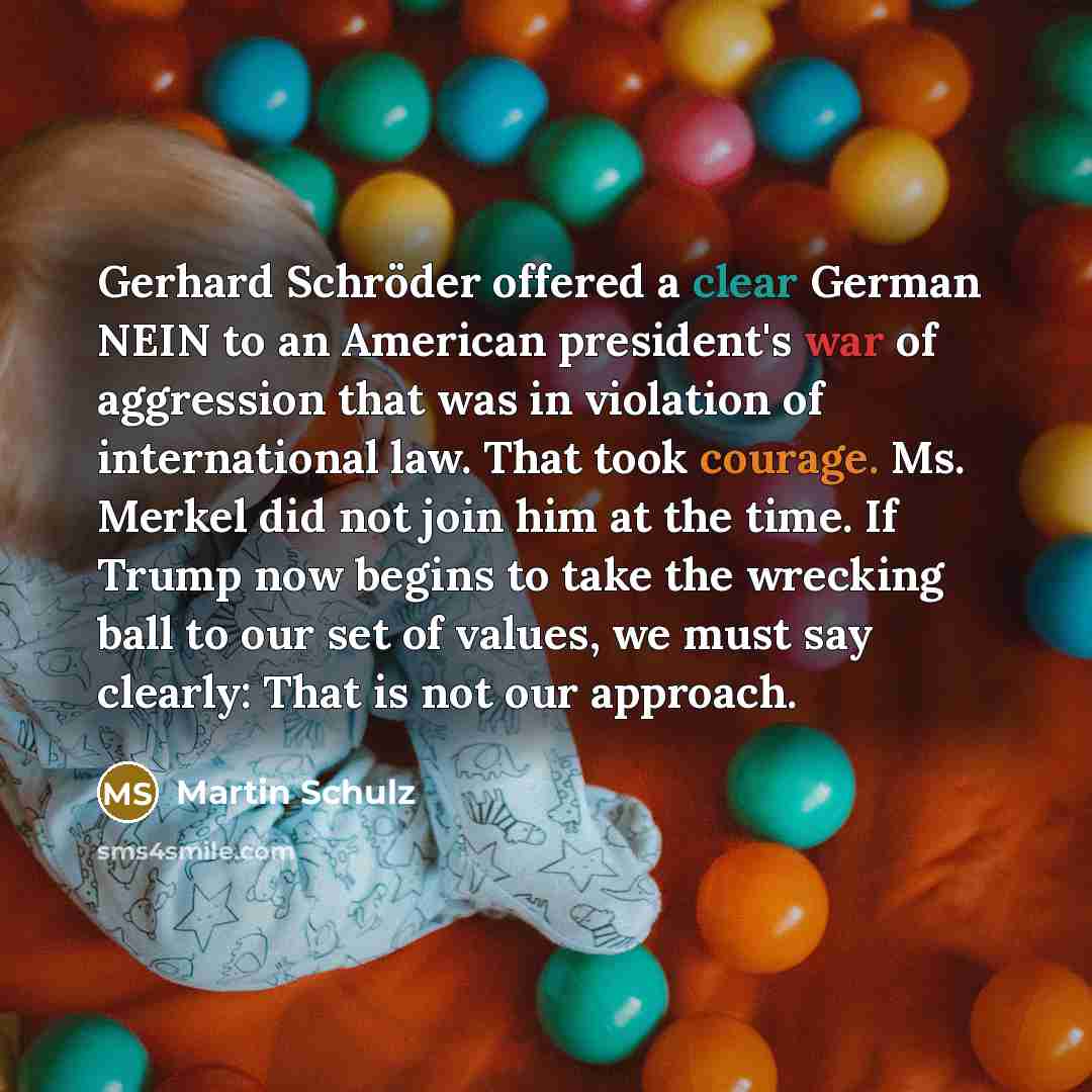 “Gerhard Schröder offered a clear German NEIN to an American president's war of aggression that was in violation of international law. That took courage. Ms. Merkel did not join him at the time. If Trump now begins to take the wrecking ball to our set of values, we must say clearly: That is not our…” quote by Martin Schulz