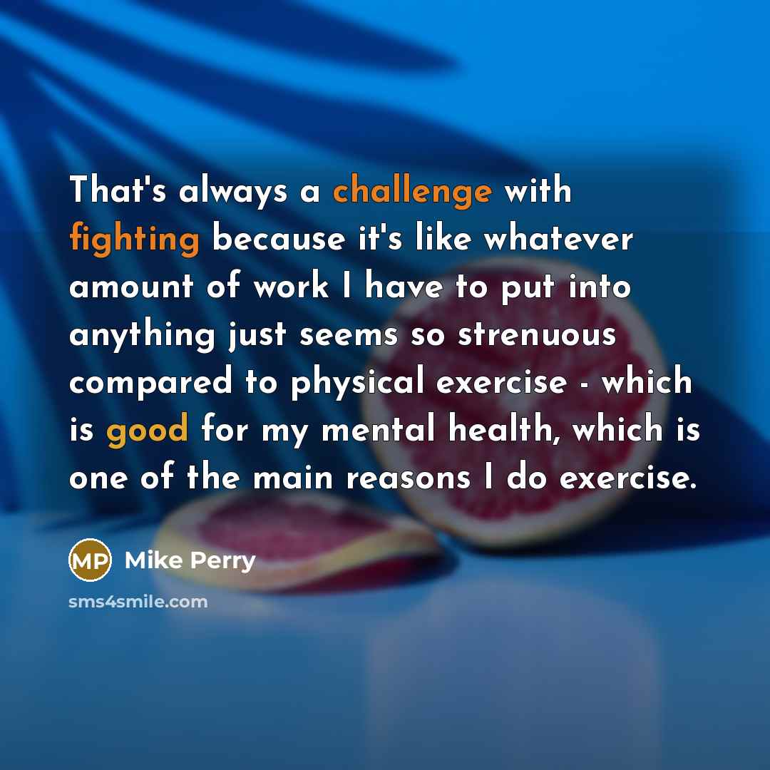 “That's always a challenge with fighting because it's like whatever amount of work I have to put into anything just seems so strenuous compared to physical exercise - which is good for my mental health, which is one of the main reasons I do exercise.” quote by Mike Perry