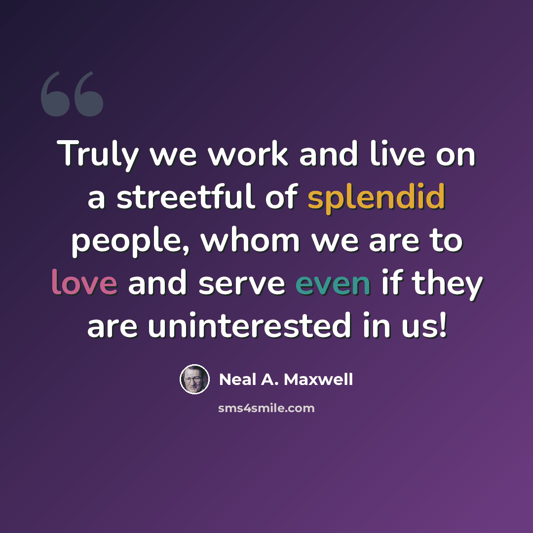 “Truly we work and live on a streetful of splendid people, whom we are to love and serve even if they are uninterested in us!” quote by Neal A. Maxwell