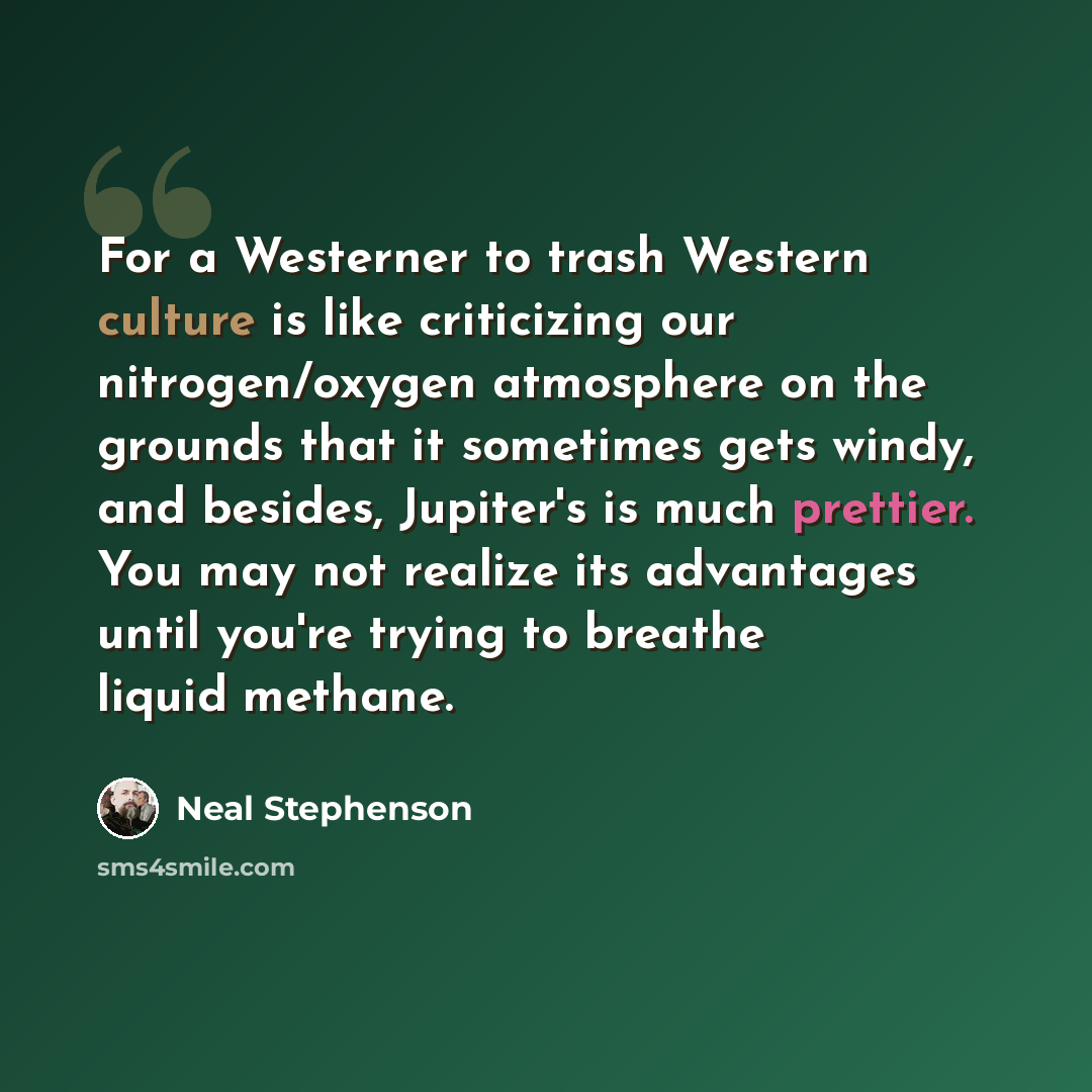 “For a Westerner to trash Western culture is like criticizing our nitrogen/oxygen atmosphere on the grounds that it sometimes gets windy, and besides, Jupiter's is much prettier. You may not realize its advantages until you're trying to breathe liquid methane.” quote by Neal Stephenson