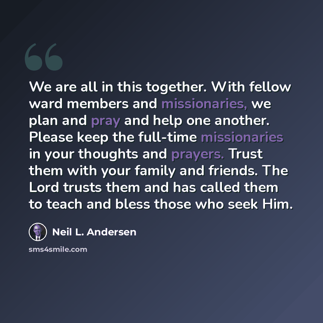 “We are all in this together. With fellow ward members and missionaries, we plan and pray and help one another. Please keep the full-time missionaries in your thoughts and prayers. Trust them with your family and friends. The Lord trusts them and has called them to teach and bless those who seek Him.” quote by Neil L. Andersen