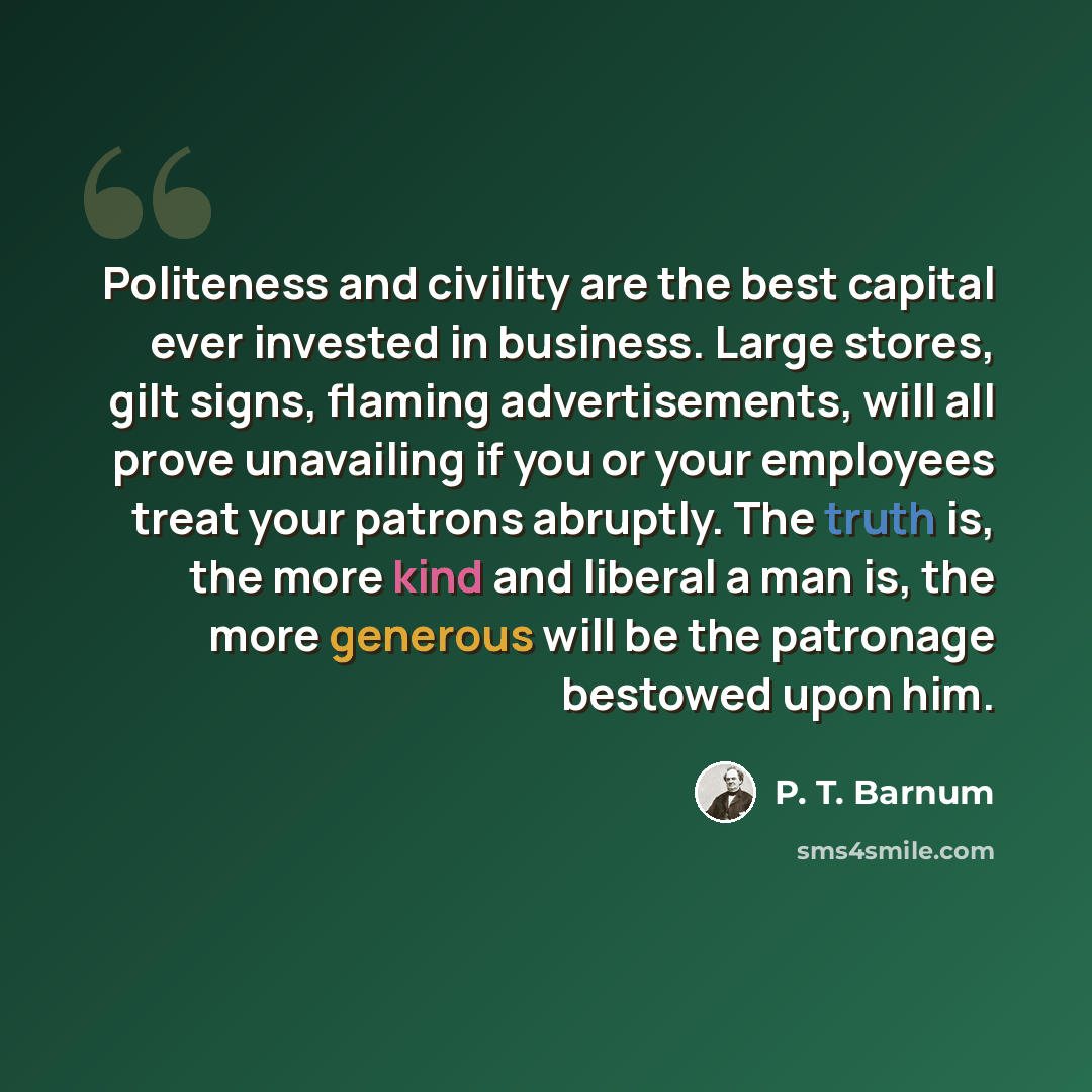 “Politeness and civility are the best capital ever invested in business. Large stores, gilt signs, flaming advertisements, will all prove unavailing if you or your employees treat your patrons abruptly. The truth is, the more kind and liberal a man is, the more generous will be the patronage…” quote by P. T. Barnum