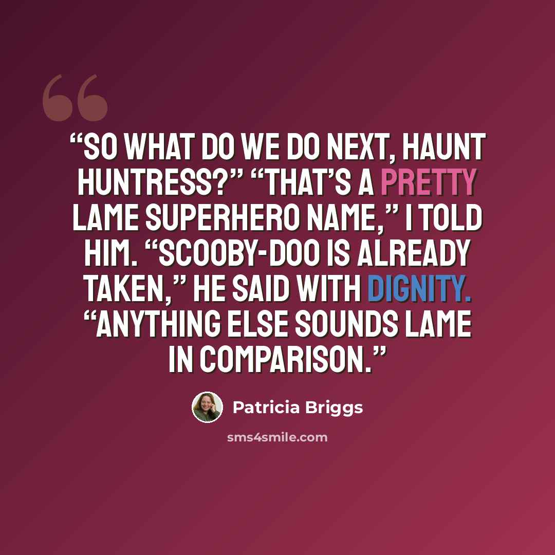 “So what do we do next, Haunt Huntress?” “That’s a pretty lame superhero name,” I told him. “Scooby-Doo is already taken,” he said with dignity. “Anything else sounds lame in comparison.” quote by Patricia Briggs