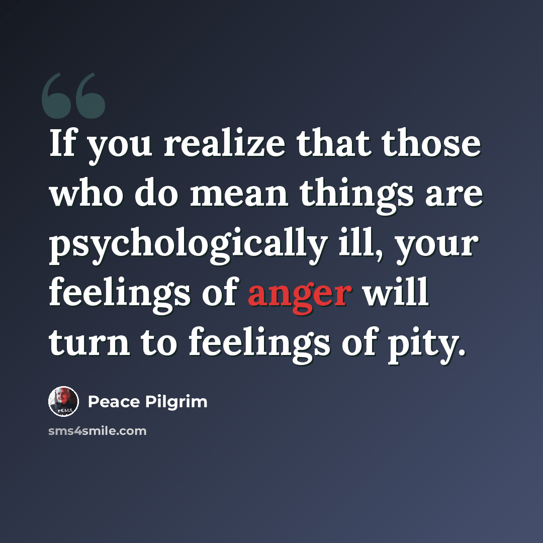 “If you realize that those who do mean things are psychologically ill, your feelings of anger will turn to feelings of pity.” quote by Peace Pilgrim