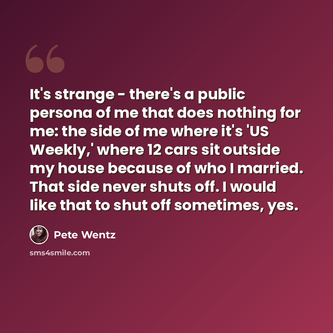 “It's strange - there's a public persona of me that does nothing for me: the side of me where it's 'US Weekly,' where 12 cars sit outside my house because of who I married. That side never shuts off. I would like that to shut off sometimes, yes.” quote by Pete Wentz