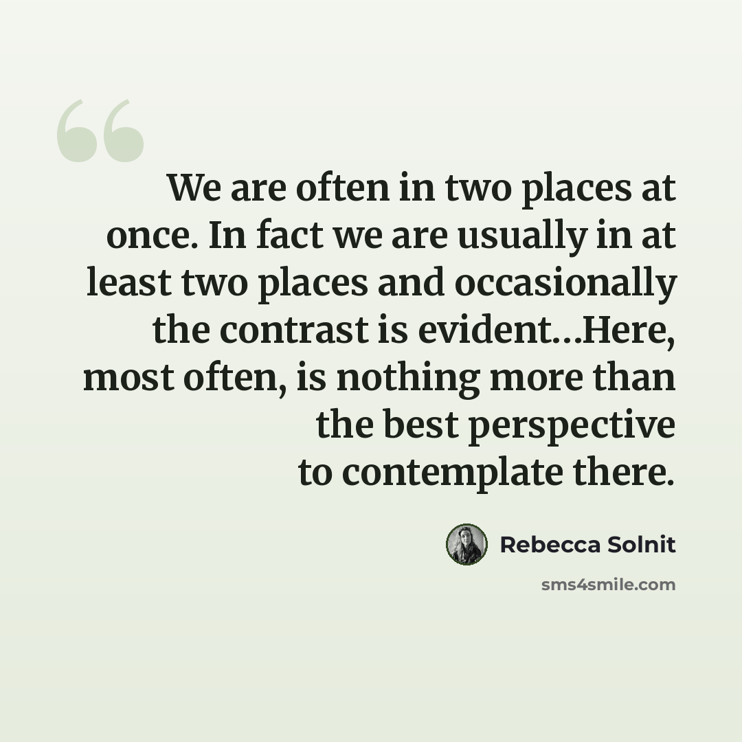 “We are often in two places at once. In fact we are usually in at least two places and occasionally the contrast is evident…Here, most often, is nothing more than the best perspective to contemplate there.” quote by Rebecca Solnit
