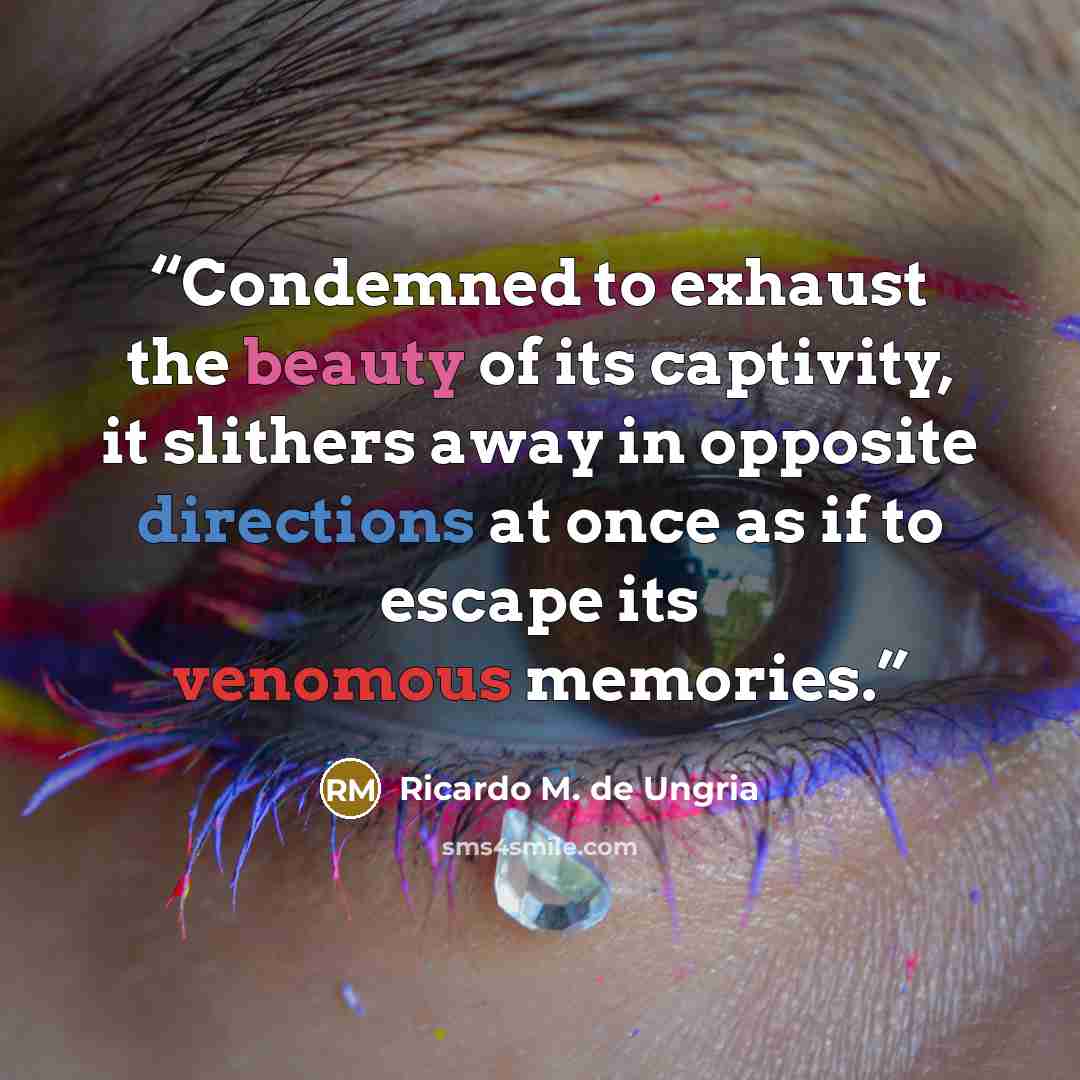 “Condemned to exhaust the beauty of its captivity, it slithers away in opposite directions at once as if to escape its venomous memories.” quote by Ricardo M. de Ungria