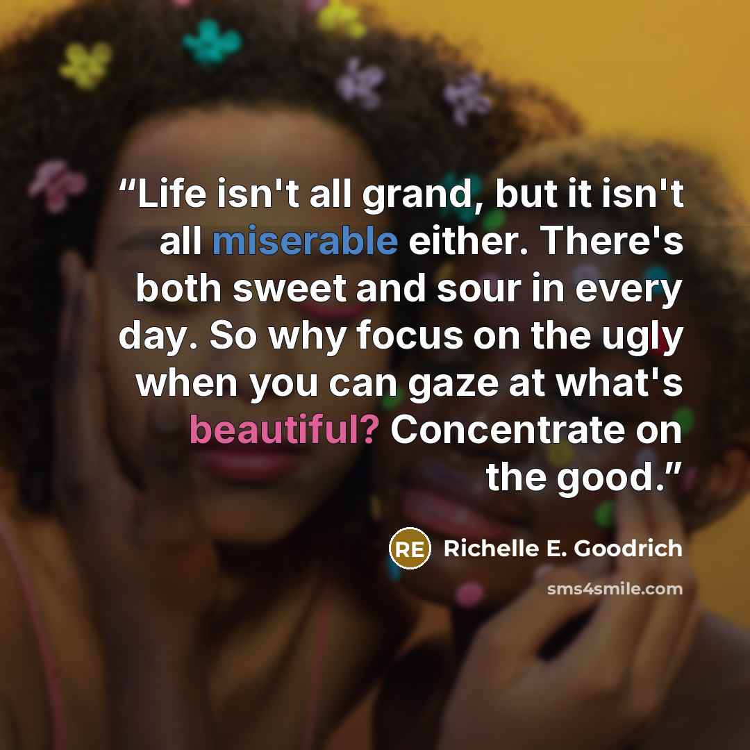 “Life isn't all grand, but it isn't all miserable either. There's both sweet and sour in every day. So why focus on the ugly when you can gaze at what's beautiful? Concentrate on the good.” quote by Richelle E. Goodrich