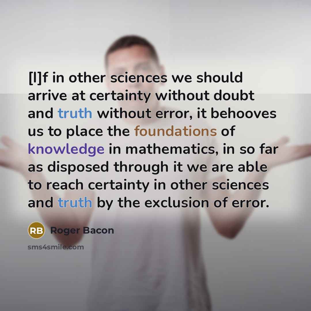 “[I]f in other sciences we should arrive at certainty without doubt and truth without error, it behooves us to place the foundations of knowledge in mathematics, in so far as disposed through it we are able to reach certainty in other sciences and truth by the exclusion of error.” quote by Roger Bacon