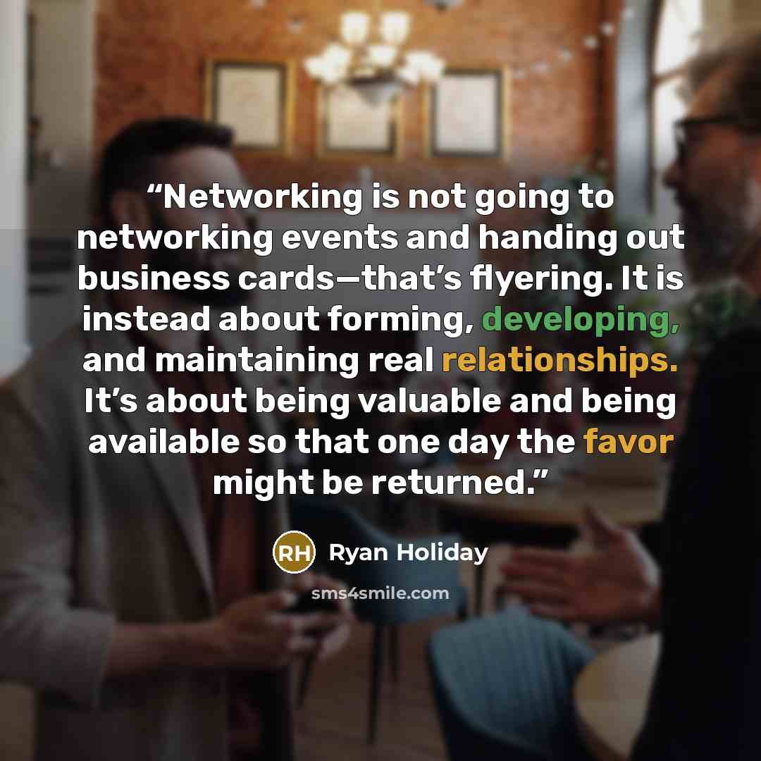 “Networking is not going to networking events and handing out business cards—that’s flyering. It is instead about forming, developing, and maintaining real relationships. It’s about being valuable and being available so that one day the favor might be returned.” quote by Ryan Holiday
