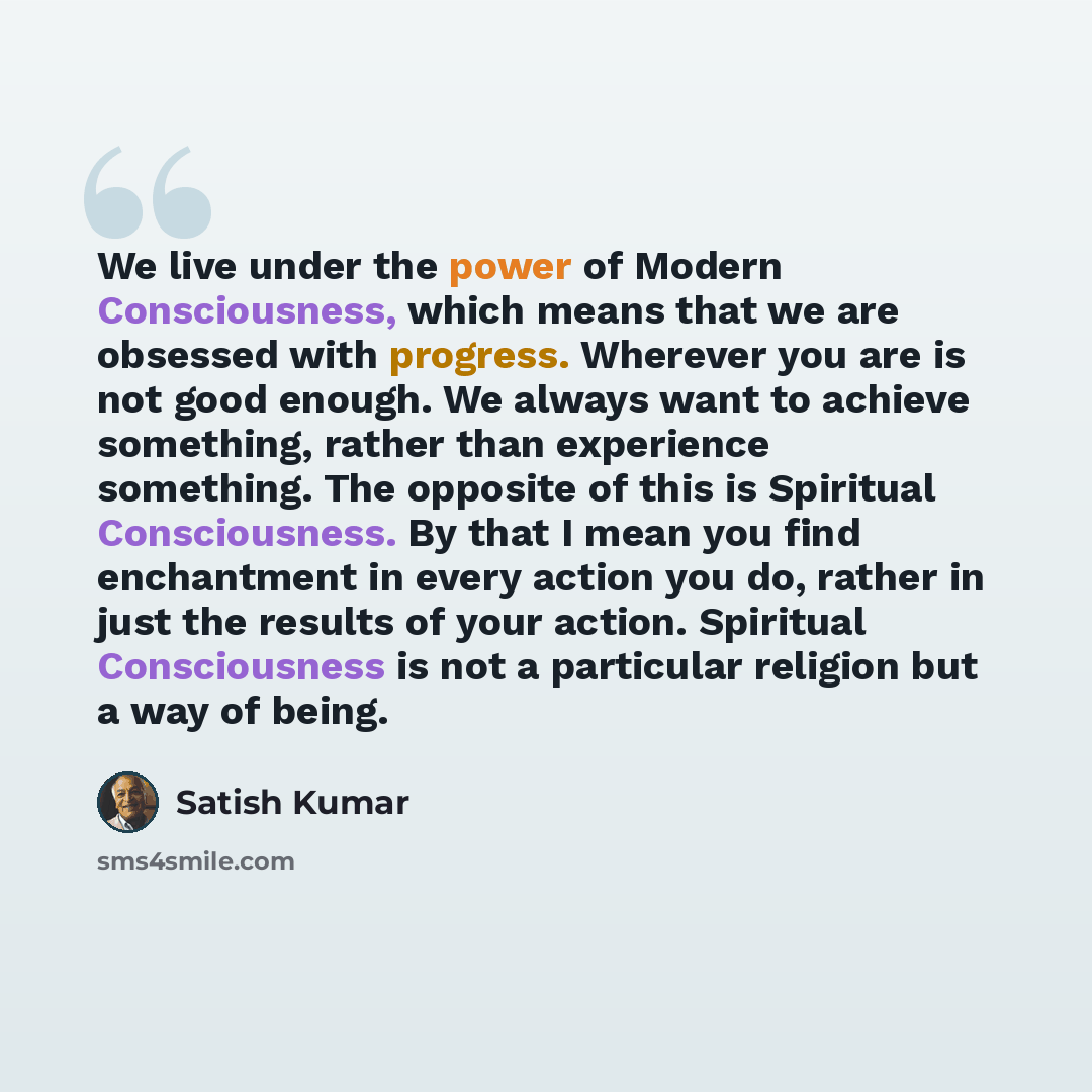 “We live under the power of Modern Consciousness, which means that we are obsessed with progress. Wherever you are is not good enough. We always want to achieve something, rather than experience something. The opposite of this is Spiritual Consciousness. By that I mean you find enchantment in every…” quote by Satish Kumar