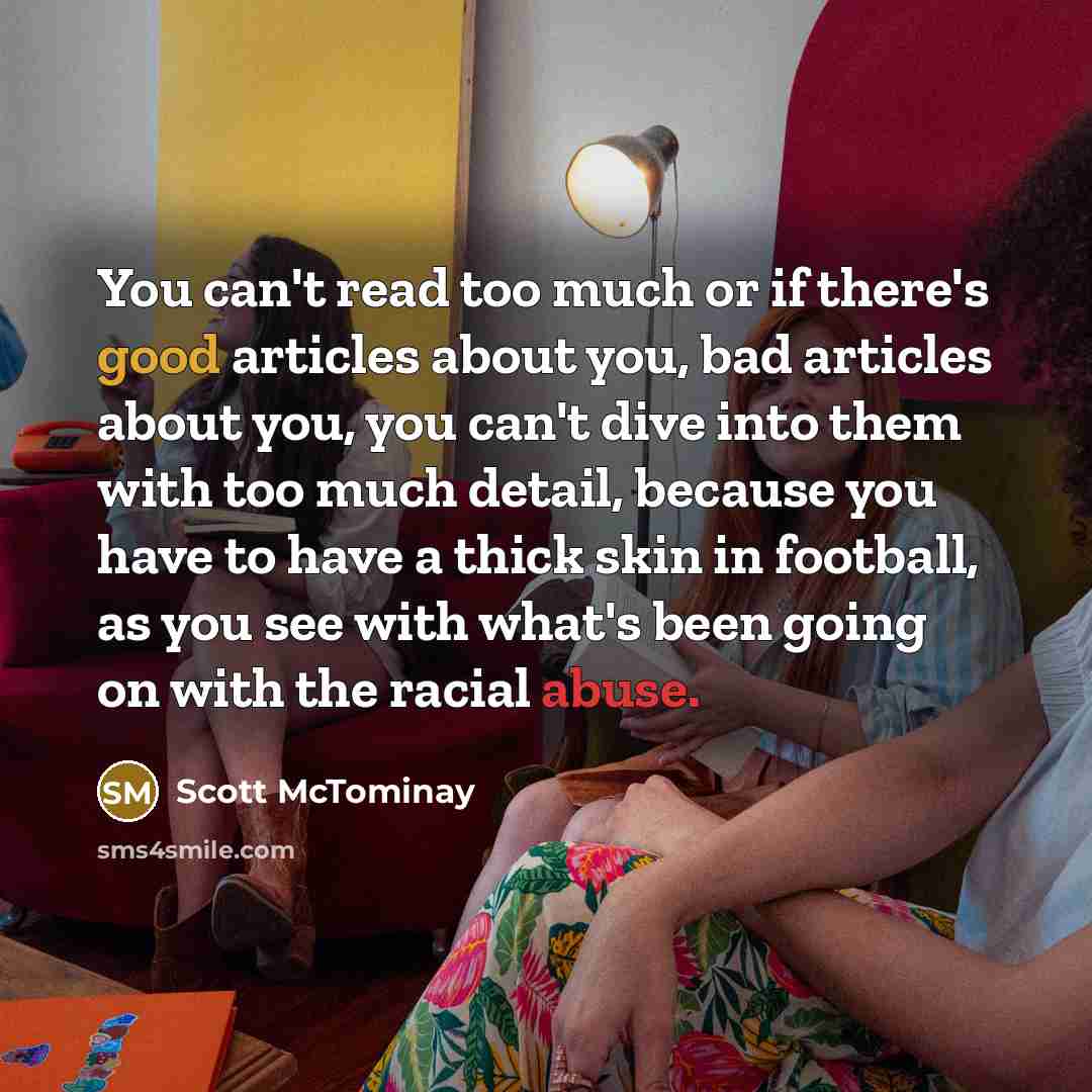 “You can't read too much or if there's good articles about you, bad articles about you, you can't dive into them with too much detail, because you have to have a thick skin in football, as you see with what's been going on with the racial abuse.” quote by Scott McTominay