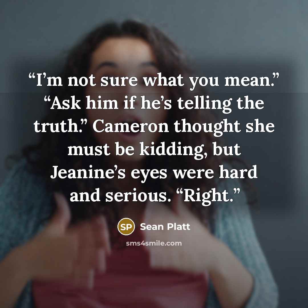 “I’m not sure what you mean.” “Ask him if he’s telling the truth.” Cameron thought she must be kidding, but Jeanine’s eyes were hard and serious. “Right.” quote by Sean Platt