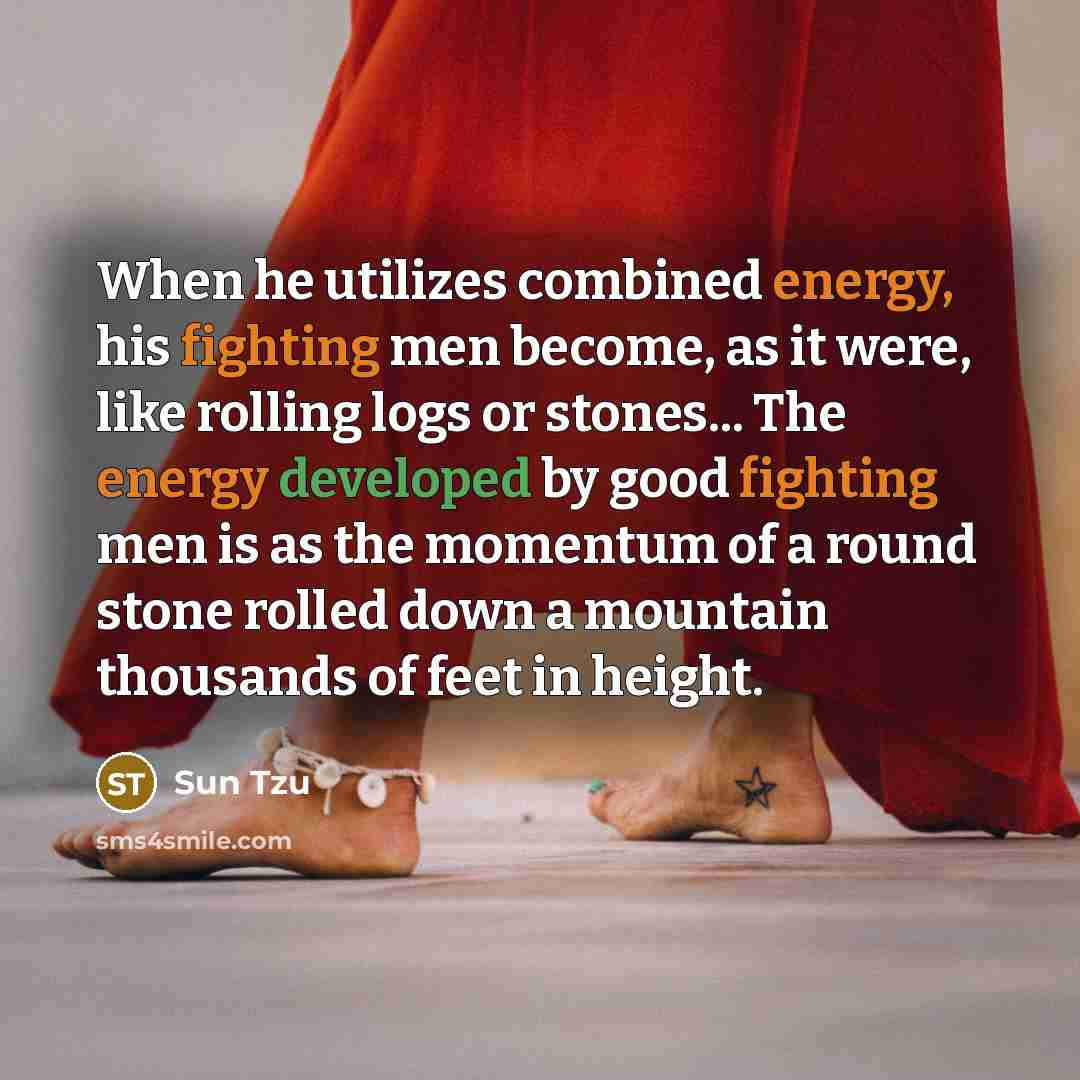 “When he utilizes combined energy, his fighting men become, as it were, like rolling logs or stones... The energy developed by good fighting men is as the momentum of a round stone rolled down a mountain thousands of feet in height.” quote by Sun Tzu