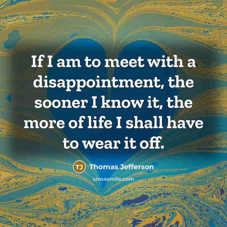 “If I am to meet with a disappointment, the sooner I know it, the more of life I shall have to wear it off.” quote by Thomas Jefferson