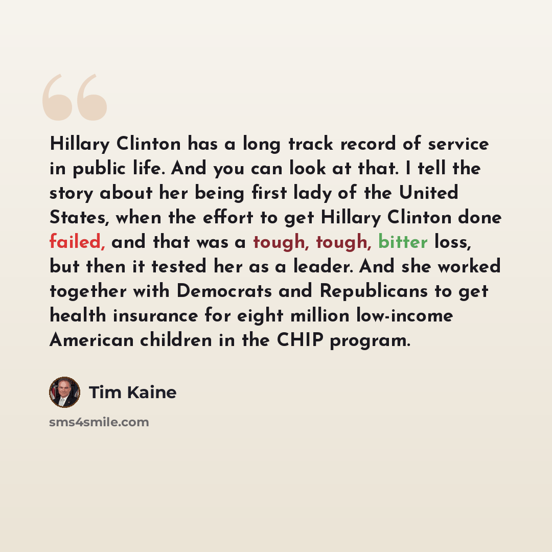 “Hillary Clinton has a long track record of service in public life. And you can look at that. I tell the story about her being first lady of the United States, when the effort to get Hillary Clinton done failed, and that was a tough, tough, bitter loss, but then it tested her as a leader. And she…” quote by Tim Kaine