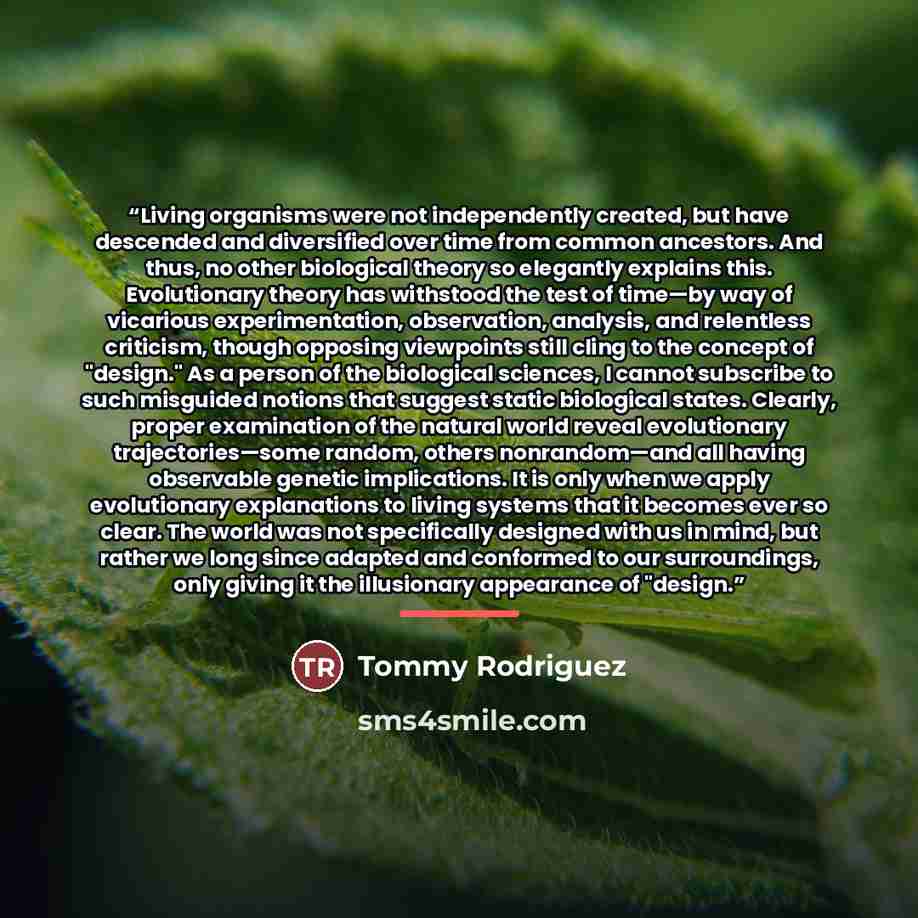 “Living organisms were not independently created, but have descended and diversified over time from common ancestors. And thus, no other biological theory so elegantly explains this. Evolutionary theory has withstood the test of time—by way of vicarious experimentation, observation, analysis, and…” quote by Tommy Rodriguez