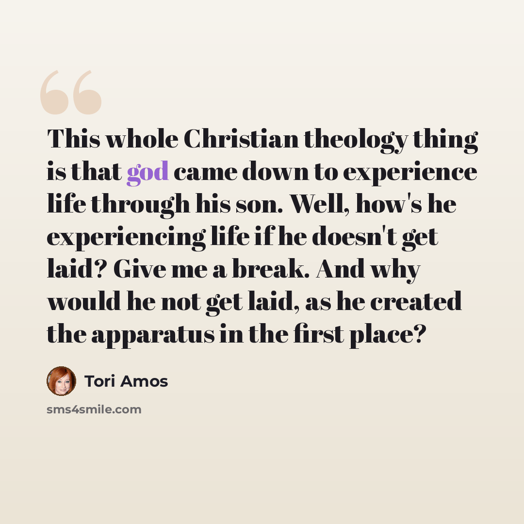 “This whole Christian theology thing is that god came down to experience life through his son. Well, how's he experiencing life if he doesn't get laid? Give me a break. And why would he not get laid, as he created the apparatus in the first place?” quote by Tori Amos